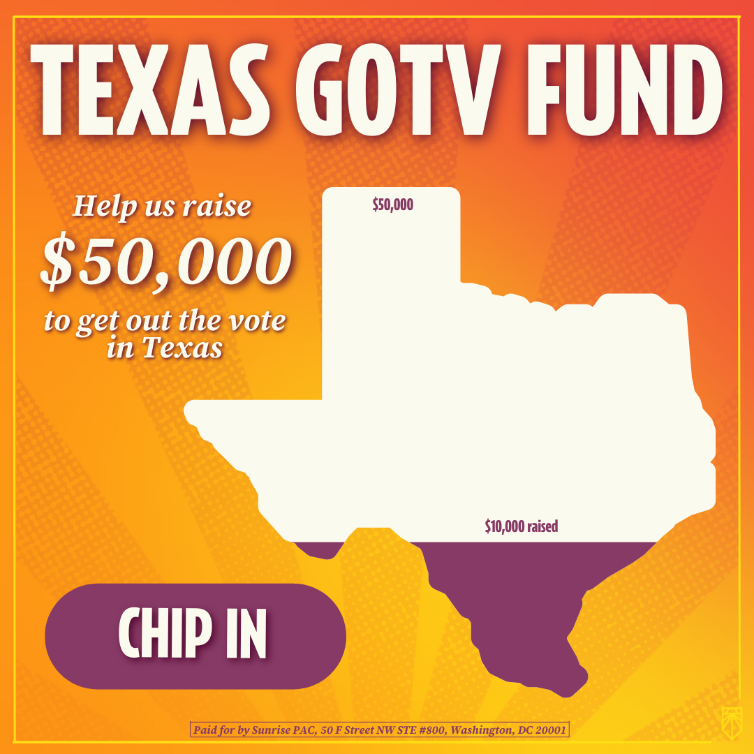 Texas GOTV Fund — Help us raise $50,000 to get out the vote in Texas. Chip in! $10,000 raised out of $50,000 displayed on a silhouette of Texas. [Paid for by Sunrise PAC, 50 F Street NW STE #800, Washington, DC 20001]