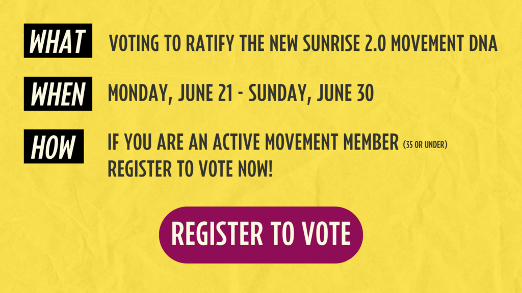 Wat: Stemmen om het nieuwe Sunrise 2.0 Movement DNA te ratificeren; WANNEER: maandag 21 juni - zondag 30 juni HOE: Als je een actief bewegingslid bent (35 jaar en jonger), registreer je dan om NU te stemmen!